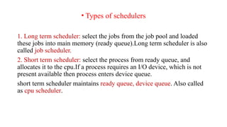 • Types of schedulers
1. Long term scheduler: select the jobs from the job pool and loaded
these jobs into main memory (ready queue).Long term scheduler is also
called job scheduler.
2. Short term scheduler: select the process from ready queue, and
allocates it to the cpu.If a process requires an I/O device, which is not
present available then process enters device queue.
short term scheduler maintains ready queue, device queue. Also called
as cpu scheduler.
 