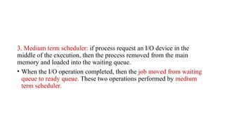 3. Medium term scheduler: if process request an I/O device in the
middle of the execution, then the process removed from the main
memory and loaded into the waiting queue.
• When the I/O operation completed, then the job moved from waiting
queue to ready queue. These two operations performed by medium
term scheduler.
 