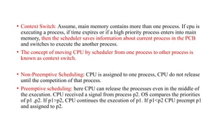 • Context Switch: Assume, main memory contains more than one process. If cpu is
executing a process, if time expires or if a high priority process enters into main
memory, then the scheduler saves information about current process in the PCB
and switches to execute the another process.
• The concept of moving CPU by scheduler from one process to other process is
known as context switch.
• Non-Preemptive Scheduling: CPU is assigned to one process, CPU do not release
until the competition of that process.
• Preemptive scheduling: here CPU can release the processes even in the middle of
the execution. CPU received a signal from process p2. OS compares the priorities
of p1 ,p2. If p1>p2, CPU continues the execution of p1. If p1<p2 CPU preempt p1
and assigned to p2.
 