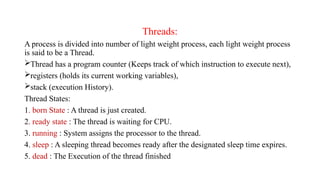 Threads:
A process is divided into number of light weight process, each light weight process
is said to be a Thread.
Thread has a program counter (Keeps track of which instruction to execute next),
registers (holds its current working variables),
stack (execution History).
Thread States:
1. born State : A thread is just created.
2. ready state : The thread is waiting for CPU.
3. running : System assigns the processor to the thread.
4. sleep : A sleeping thread becomes ready after the designated sleep time expires.
5. dead : The Execution of the thread finished
 