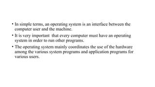 • In simple terms, an operating system is an interface between the
computer user and the machine.
• It is very important that every computer must have an operating
system in order to run other programs.
• The operating system mainly coordinates the use of the hardware
among the various system programs and application programs for
various users.
 