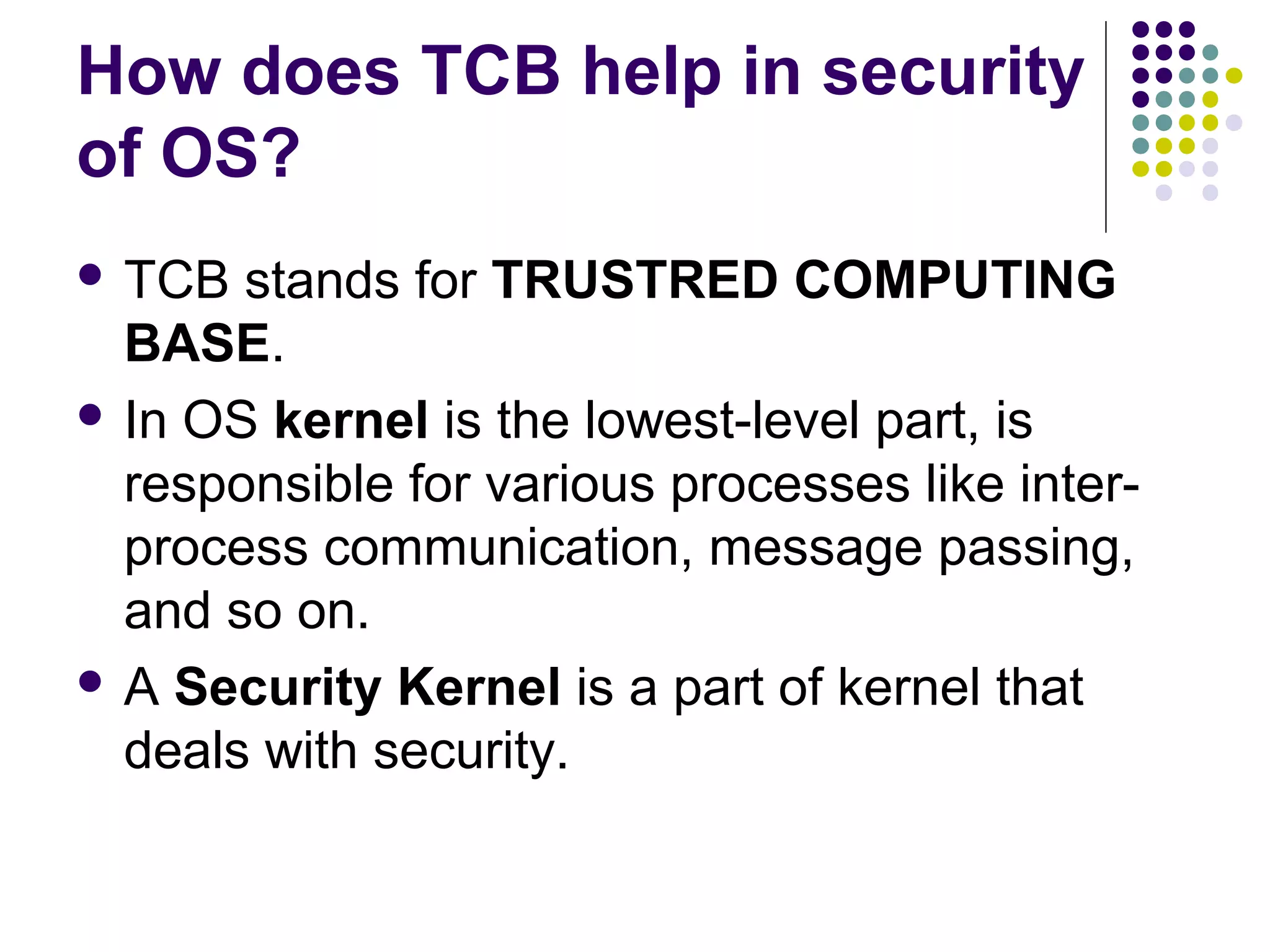 How does TCB help in security
of OS?
 TCB  stands for TRUSTRED COMPUTING
  BASE.
 In OS kernel is the lowest-level part, is
  responsible for various processes like inter-
  process communication, message passing,
  and so on.
 A Security Kernel is a part of kernel that
  deals with security.
 