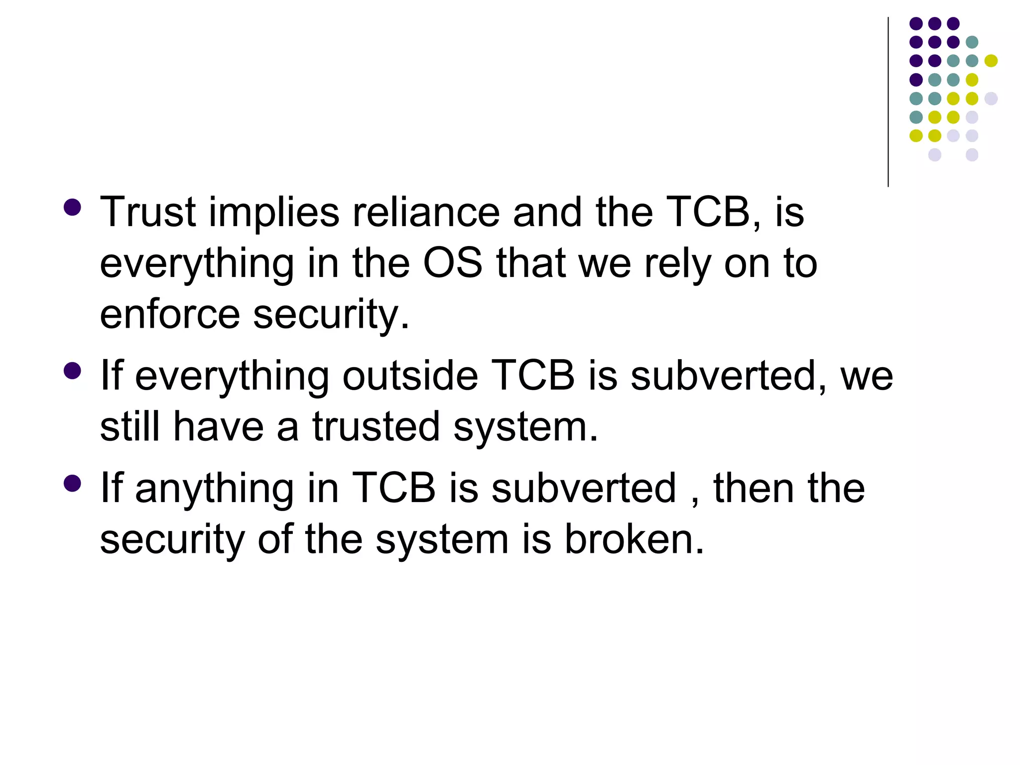  Trust   implies reliance and the TCB, is
  everything in the OS that we rely on to
  enforce security.
 If everything outside TCB is subverted, we
  still have a trusted system.
 If anything in TCB is subverted , then the
  security of the system is broken.
 