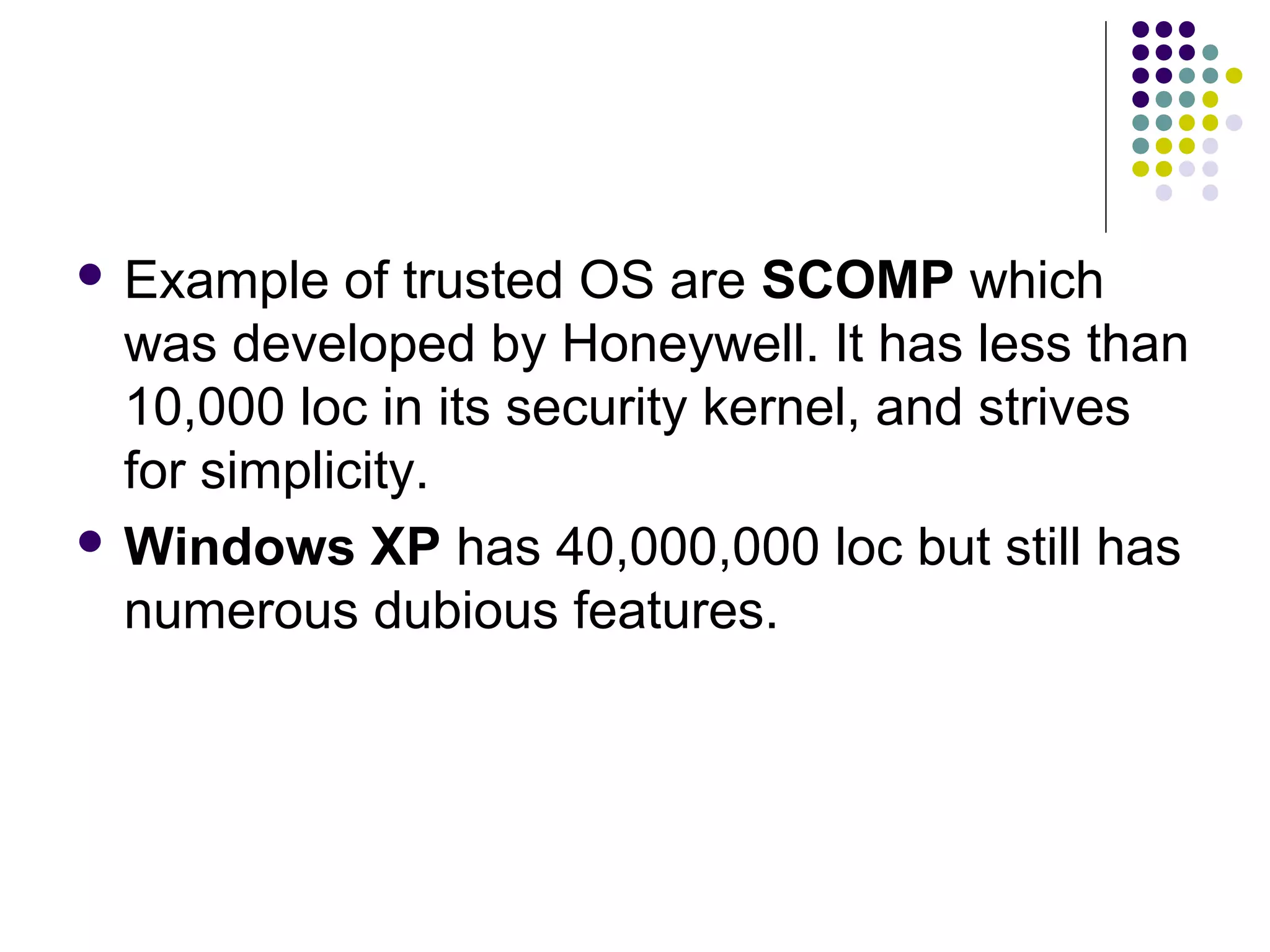  Example   of trusted OS are SCOMP which
  was developed by Honeywell. It has less than
  10,000 loc in its security kernel, and strives
  for simplicity.
 Windows XP has 40,000,000 loc but still has
  numerous dubious features.
 