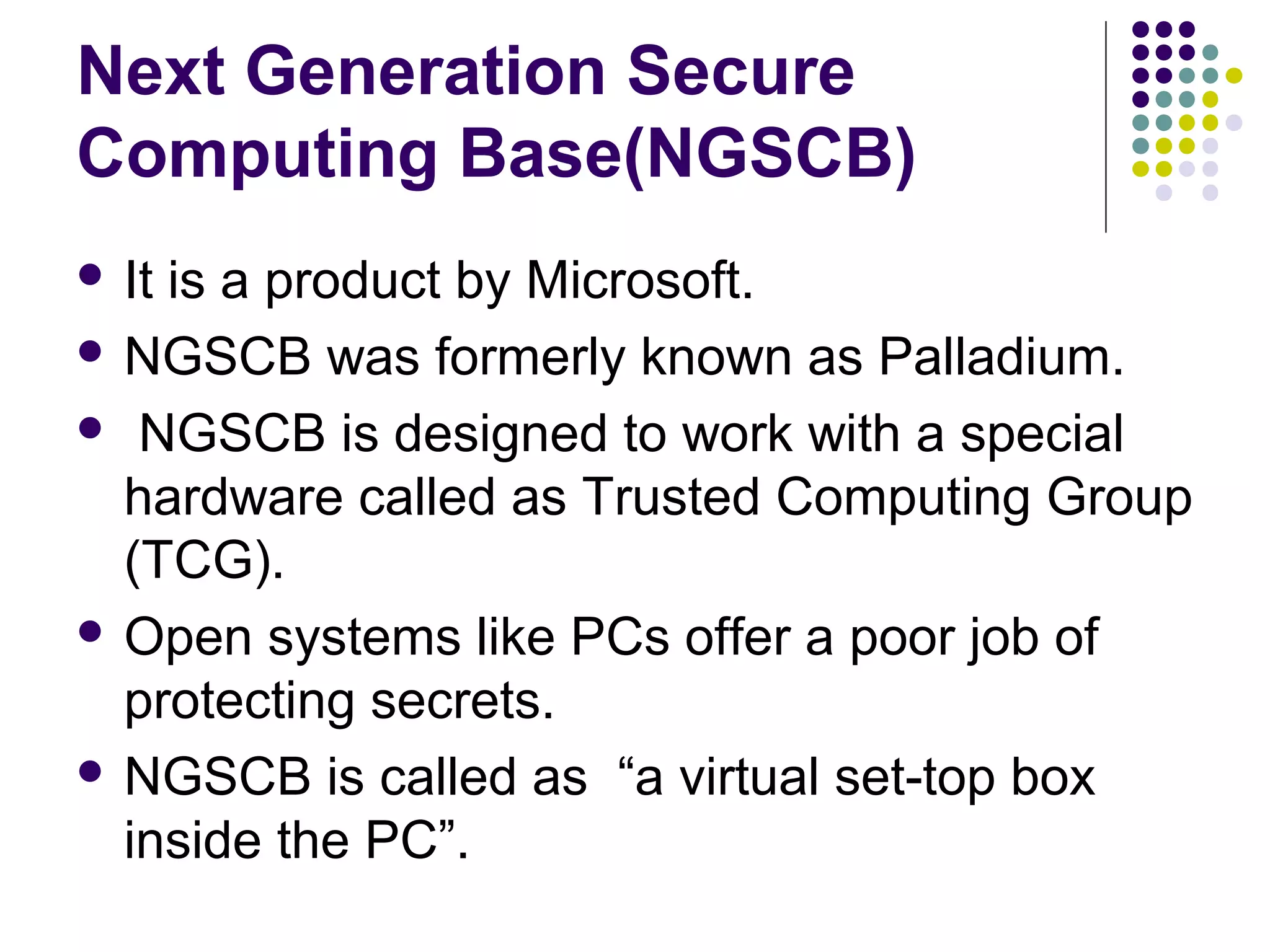 Next Generation Secure
Computing Base(NGSCB)
 Itis a product by Microsoft.
 NGSCB was formerly known as Palladium.

 NGSCB is designed to work with a special
  hardware called as Trusted Computing Group
  (TCG).
 Open systems like PCs offer a poor job of
  protecting secrets.
 NGSCB is called as “a virtual set-top box
  inside the PC”.
 