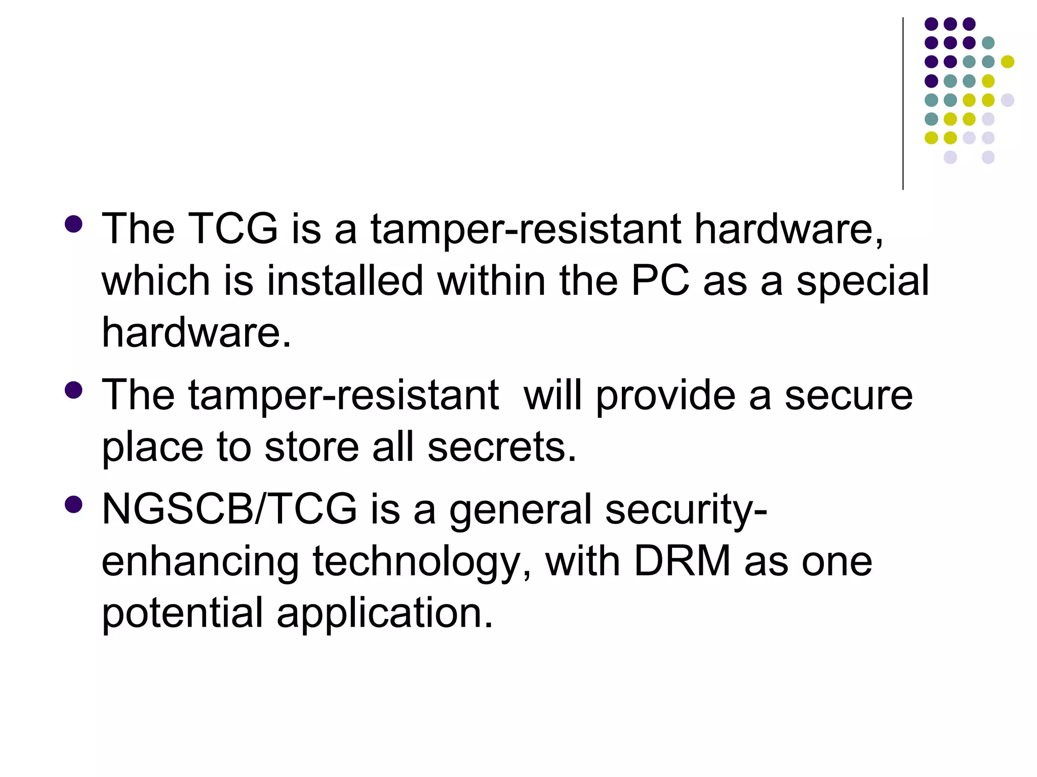  The TCG is a tamper-resistant hardware,
  which is installed within the PC as a special
  hardware.
 The tamper-resistant will provide a secure
  place to store all secrets.
 NGSCB/TCG is a general security-
  enhancing technology, with DRM as one
  potential application.
 
