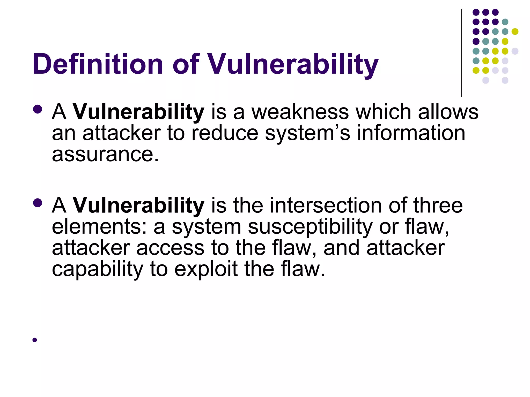 Definition of Vulnerability
A    Vulnerability is a weakness which allows
    an attacker to reduce system’s information
    assurance.

A    Vulnerability is the intersection of three
    elements: a system susceptibility or flaw,
    attacker access to the flaw, and attacker
    capability to exploit the flaw.



 