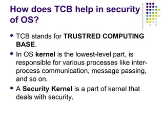 How does TCB help in security
of OS?
 TCB  stands for TRUSTRED COMPUTING
  BASE.
 In OS kernel is the lowest-level part, is
  responsible for various processes like inter-
  process communication, message passing,
  and so on.
 A Security Kernel is a part of kernel that
  deals with security.
 