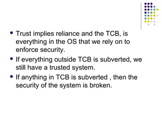  Trust   implies reliance and the TCB, is
  everything in the OS that we rely on to
  enforce security.
 If everything outside TCB is subverted, we
  still have a trusted system.
 If anything in TCB is subverted , then the
  security of the system is broken.
 