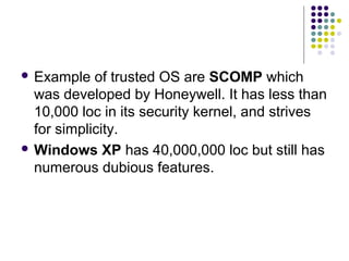  Example   of trusted OS are SCOMP which
  was developed by Honeywell. It has less than
  10,000 loc in its security kernel, and strives
  for simplicity.
 Windows XP has 40,000,000 loc but still has
  numerous dubious features.
 