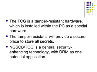  The TCG is a tamper-resistant hardware,
  which is installed within the PC as a special
  hardware.
 The tamper-resistant will provide a secure
  place to store all secrets.
 NGSCB/TCG is a general security-
  enhancing technology, with DRM as one
  potential application.
 