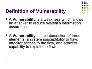 Definition of Vulnerability
A    Vulnerability is a weakness which allows
    an attacker to reduce system’s information
    assurance.

A    Vulnerability is the intersection of three
    elements: a system susceptibility or flaw,
    attacker access to the flaw, and attacker
    capability to exploit the flaw.



 