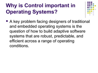 Why is Control important in
Operating Systems?
A key problem facing designers of traditional
 and embedded operating systems is the
 question of how to build adaptive software
 systems that are robust, predictable, and
 efficient across a range of operating
 conditions.
 