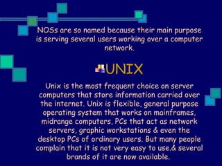 NOSs are so named because their main purpose is serving several users working over a computer network. UNIX Unix is the most frequent choice on server computers that store information carried over the internet. Unix is flexible, general purpose operating system that works on mainframes, midrange computers, PCs that act as network servers, graphic workstations & even the desktop PCs of ordinary users. But many people complain that it is not very easy to use.& several brands of it are now available.  