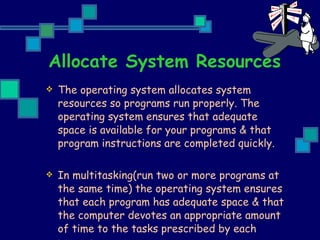 Allocate System Resources The operating system allocates system resources so programs run properly. The operating system ensures that adequate space is available for your programs & that program instructions are completed quickly. In multitasking(run two or more programs at the same time) the operating system ensures that each program has adequate space & that the computer devotes an appropriate amount of time to the tasks prescribed by each program. 