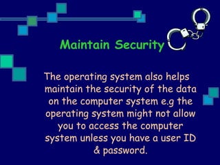 Maintain Security The operating system also helps maintain the security of the data on the computer system e.g the operating system might not allow you to access the computer system unless you have a user ID & password. 