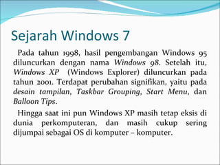 Sejarah Windows 7 Pada tahun 1998, hasil pengembangan Windows 95 diluncurkan dengan nama  Windows 98 . Setelah itu,  Windows XP  (Windows Explorer) diluncurkan pada tahun 2001. Terdapat perubahan signifikan, yaitu pada  desain tampilan ,  Taskbar Grouping ,  Start Menu , dan  Balloon Tips . Hingga saat ini pun Windows XP masih tetap eksis di dunia perkomputeran, dan masih cukup sering dijumpai sebagai OS di komputer – komputer. 