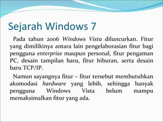 Sejarah Windows 7 Pada tahun 2006  Windows Vista  diluncurkan. Fitur yang dimilikinya antara lain pengelaborasian fitur bagi pengguna  enterprise  maupun personal, fitur pengaman PC, desain tampilan baru, fitur hiburan, serta desain baru TCP/IP. Namun sayangnya fitur – fitur tersebut membutuhkan akomodasi  hardware  yang lebih, sehingga banyak pengguna Windows Vista belum mampu memaksimalkan fitur yang ada. 