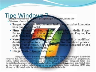 Tipe Windows 7 Terdapat beberapa tipe Windows 7 yang terdapat di pasaran, antara lain : Windows 7 Starter Edition Target : Seluruh dunia, biasanya hadir dengan paket komputer baru   (laptop/netbook)   Fitur Utama : Taskbar, Jump list, Windows Media Player, Backup & restore, Action Center, Device Stage, Play to, Fax anda Scan dan Game sederhana.   Keterbatasan:  tidak ada Aero glass, berbagai fitur modifikasi desktop, windows touch, media center, live thumbnail preview, home group creation, tidak ada Multi bahasa, maksimal RAM 2 GB, tidak terseda versi 64bit.   Harga:  Kisaran $50 ( di Indonesia ). Dengan windows 7 starter, pengguna tidak bisa mengubah wallpaper atau theme   windows. Pada awalnya Windows 7 Starter dibatasi hanya bisa menjalankan 3   program satu waktu, tetapi akhirnya keterbatasan ini dihilangkan, sehingga pengguna tetap bisa menjalankan banyak program dalam satu waktu, dibatasi jumlah memory saja. Untuk edisi  32  bit, semua windows selain windows starter mempunyai batas maksimal RAM atau Memory 4 GB. Untuk edisi  64  bit, lebih tinggi dan berbeda-beda. 