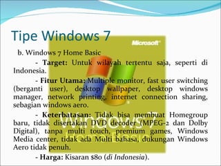 Tipe Windows 7 b. Windows 7 Home Basic -  Target:  Untuk wilayah tertentu saja, seperti di Indonesia.   -  Fitur Utama:  Multiple monitor, fast user switching (berganti user), desktop wallpaper, desktop windows manager, network printing, internet connection sharing, sebagian windows aero.   -  Keterbatasan:  Tidak bisa membuat Homegroup baru, tidak disertakan DVD decoder (MPEG-2 dan Dolby Digital), tanpa multi touch, premium games, Windows Media center, tidak ada Multi bahasa, dukungan Windows Aero tidak penuh.   -  Harga:  Kisaran $80 ( di Indonesia ). 