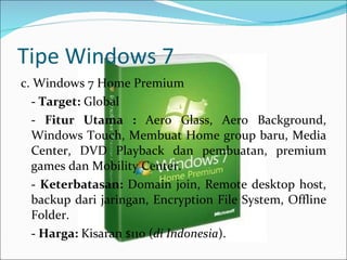 Tipe Windows 7 c. Windows 7 Home Premium -  Target:  Global   -  Fitur Utama :  Aero Glass, Aero Background, Windows Touch, Membuat Home group baru, Media Center, DVD Playback dan pembuatan, premium games dan Mobility Center.   -  Keterbatasan:  Domain join, Remote desktop host, backup dari jaringan, Encryption File System, Offline Folder.   -  Harga:  Kisaran $110 ( di Indonesia ). 