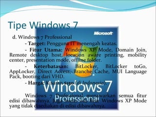 Tipe Windows 7 d. Windows 7 Professional -  Target:  Pengguna IT menengah keatas.   -  Fitur Utama:  Windows XP Mode, Domain Join, Remote desktop host, location aware printing, mobility center, presentation mode, offline folder.   -  Keterbatasan:  BitLocker, BitLocker toGo, AppLocker, Direct Access, Branche Cache, MUI Language Pack, booting dari VHD.   -  Harga:  Kisaran  $150  ( di Indonesia ). Windows 7 Professional menawarkan semua fitur edisi dibawahnya. Juga mulai ada fitur Windows XP Mode yang tidak disediakan di edisi dibawahnya. 
