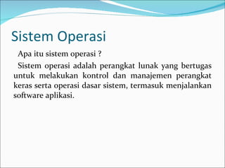 Sistem Operasi Apa itu sistem operasi ? Sistem operasi adalah perangkat lunak yang bertugas untuk melakukan kontrol dan manajemen perangkat keras serta operasi dasar sistem, termasuk menjalankan software aplikasi. 