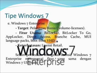 Tipe Windows 7 e. Windows 7 Enterprise -  Target : Pelanggan Bisnis ( volume-licenses).   -  Fitur Utama : BitLocker, BitLocker To Go, AppLocker, Direct Access, Branche Cache, MUI language packs, boot from VHD.   -  Keterbatasan:  Lisensi Retail. Selain perbedaan mengenai lisensi, Windows 7 Enterprise mempunyai fitur yang sama dengan Windows 7 Ultimate. 