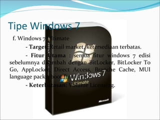 Tipe Windows 7 f. Windows 7 Ultimate -  Target : Retail market, ketersediaan terbatas.   -  Fitur Utama  : semua fitur windows 7 edisi sebelumnya ditambah dengan BitLocker, BitLocker To Go, AppLocker, Direct Access, Branche Cache, MUI language packs, boot from VHD.   -  Keterbatasan : Volume Licensing. 