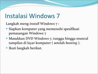 Instalasi Windows 7 Langkah meng- install  Windows 7 : Siapkan komputer yang memenuhi spesifikasi pemasangan Windows 7 Masukkan DVD Windows 7, tunggu hingga muncul tampilan di layar komputer ( setelah  booting  ). Ikuti langkah berikut. 