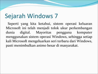 Sejarah Windows 7 Seperti yang kita ketahui, sistem operasi keluaran Microsoft ini telah menjadi tolok ukur perkembangan dunia digital. Mayoritas pengguna komputer menggunakan sistem operasi Windows, sehingga setiap kali Microsoft mengeluarkan seri terbaru dari Windows, pasti menimbulkan animo besar di masyarakat. 