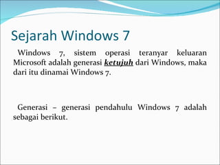 Sejarah Windows 7 Windows 7, sistem operasi teranyar keluaran Microsoft adalah generasi  ketujuh  dari Windows, maka dari itu dinamai Windows 7. Generasi – generasi pendahulu Windows 7 adalah sebagai berikut. 