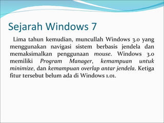 Sejarah Windows 7 Lima tahun kemudian, muncullah Windows 3.0 yang menggunakan navigasi sistem berbasis jendela dan memaksimalkan penggunaan  mouse . Windows 3.0 memiliki  Program Manager ,  kemampuan untuk minimize , dan  kemampuan overlap antar jendela . Ketiga fitur tersebut belum ada di Windows 1.01. 