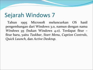 Sejarah Windows 7 Tahun 1995 Microsoft meluncurkan OS hasil pengembangan dari Windows 3.0, namun dengan nama  Windows 95  (bukan Windows 4.0). Terdapat fitur – fitur baru, yaitu  Taskbar ,  Start Menu ,  Caption Controls ,  Quick Launch , dan  Active Desktop . 