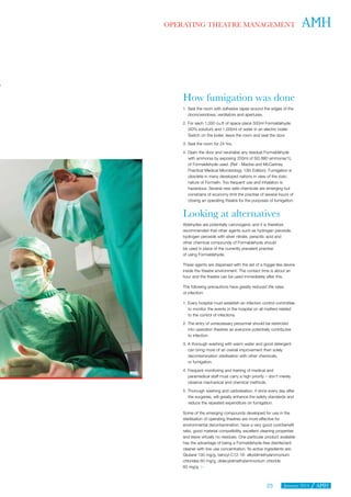 January 201423
OPERATING THEATRE MANAGEMENT
How fumigation was done
1. Seal the room with adhesive tapes around the edges of the
doors/windows, ventilators and apertures.
2. For each 1,000 cu.ft of space place 500ml Formaldehyde
(40% solution) and 1,000ml of water in an electric boiler.
Switch on the boiler, leave the room and seal the door.
3. Seal the room for 24 hrs.
4. Open the door and neutralise any residual Formaldehyde
with ammonia by exposing 250ml of SG 880 ammonia/1L
of Formaldehyde used. (Ref - Mackie and McCartney
Practical Medical Microbiology 13th Edition). Fumigation is
obsolete in many developed nations in view of the toxic
nature of Formalin. Too frequent use and inhalation is
hazardous. Several new safe chemicals are emerging but
constrains of economy limit the practise of several hours of
closing an operating theatre for the purposes of fumigation.
Looking at alternatives
Aldehydes are potentially carcinogenic and it is therefore
recommended that other agents such as hydrogen peroxide,
hydrogen peroxide with silver nitrate, peracitic acid and
other chemical compounds of Formaldehyde should
be used in place of the currently prevalent practise
of using Formaldehyde.
These agents are dispersed with the aid of a fogger-like device
inside the theatre environment. The contact time is about an
hour and the theatre can be used immediately after this.
The following precautions have greatly reduced the rates
of infection:
1. Every hospital must establish an infection control committee
to monitor the events in the hospital on all matters related
to the control of infections.
2. The entry of unnecessary personnel should be restricted
into operation theatres as everyone potentially contributes
to infection.
3. A thorough washing with warm water and good detergent
can bring more of an overall improvement than solely
decontamination sterilisation with other chemicals,
or fumigation.
4. Frequent monitoring and training of medical and
paramedical staff must carry a high priority – don’t merely
observe mechanical and chemical methods.
5. Thorough washing and carbolisation, if done every day after
the surgeries, will greatly enhance the safety standards and
reduce the repeated expenditure on fumigation.
Some of the emerging compounds developed for use in the
sterilisation of operating theatres are more effective for
environmental decontamination, have a very good cost/benefit
ratio, good material compatibility, excellent cleaning properties
and leave virtually no residues. One particular product available
has the advantage of being a Formaldehyde-free disinfectant
cleaner with low use concentration. Its active ingredients are:
Glutaral 100 mg/g, benzyl-C12-18- alkyldimethylammonium
chlorides 60 mg/g, didecyldimethylammonium chloride
60 mg/g. 
 