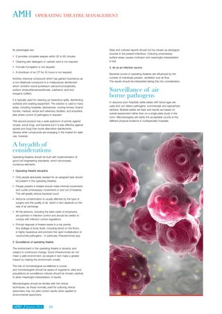 January 2014 24
OPERATING THEATRE MANAGEMENT
Its advantages are:
•	 It provides complete asepsis within 30 to 60 minutes
•	 Cleaning with detergent or carbolic acid is not required
•	 Formalin fumigation is not required
•	 A shutdown of an OT for 24 hours is not required
Another chemical compound which has gained importance as
a non-Aldehyde compound is a multipurpose disinfectant
which contains oxone (potassium peroxymonosulphate),
sodium dodecylbenzenesulfonate, sulphamic acid and
inorganic buffers.
It is typically used for cleaning up hazardous spills, disinfecting
surfaces and soaking equipment. The solution is used in many
areas, including hospitals, laboratories, nursing homes, funeral
homes, medical, dental and veterinary facilities, and anywhere
else where control of pathogens is required.
This second product has a wide spectrum of activity against
viruses, some fungi, and bacteria but it is less effective against
spores and fungi than some alternative disinfectants.
Several other compounds are emerging in the market for safer
use, however.
A breadth of
considerations
Operating theatres should be built with implementation of
good civil engineering standards, which encompass
numerous elements.
1. Operating theatre discipline
•	 Only people absolutely needed for an assigned task should
be present in the operating theatres
•	 People present in theatre should make minimal movements
and curtail unnecessary movements in and out of theatres.
This will greatly reduce bacterial count
•	 Airborne contamination is usually affected by the type of
surgery and the quality of air, which in fact depends on the
rate of air exchange
•	 All the persons, including the least cadre of employers,
are partners in infection control and should be careful to
comply with infection control regulations
•	 Prompt disposal of theatre waste is a top priority.
Any spillage of body fluids, including blood on the floors,
is highly hazardous and prompts the rapid multiplication of
nosocomial pathogens – in particular, Pseudomonas spp
2. Surveillance of operating theatre
The environment in the operating theatre is dynamic and
subject to continuous change. Good infrastructures do not
mean a safe environment, as people in fact make a greater
impact by making the environment unsafe.
The role of microbiological surveillance is crucial,
and microbiologists should be aware of organisms, sites and
populations as surveillance cultures should be chosen carefully
to allow meaningful interpretation of results.
Microbiologists should be familiar with the clinical
techniques, as those normally used for culturing clinical
specimens may not yield correct results when applied to
environmental specimens.
Sites and cultured reports should not be chosen as etiological
sources in the present infections. Culturing unnecessary
surface areas causes confusion and meaningful interpretation
is lost.
3. Air as an infection source
Bacterial counts in operating theatres are influenced by the
number of individuals present, ventilation and air flow.
The results should be interpreted taking this into consideration.
Surveillance of air
borne pathogens
In resource poor hospitals settle plates with blood agar are
used and can detect pathogens, commensals and saprophytic
bacteria. Multiple plates are kept and results are based on
overall assessment rather than on a single plate study in the
room. Microbiologists will clarify the acceptable counts at the
different physical locations in multispecialty hospitals.
 