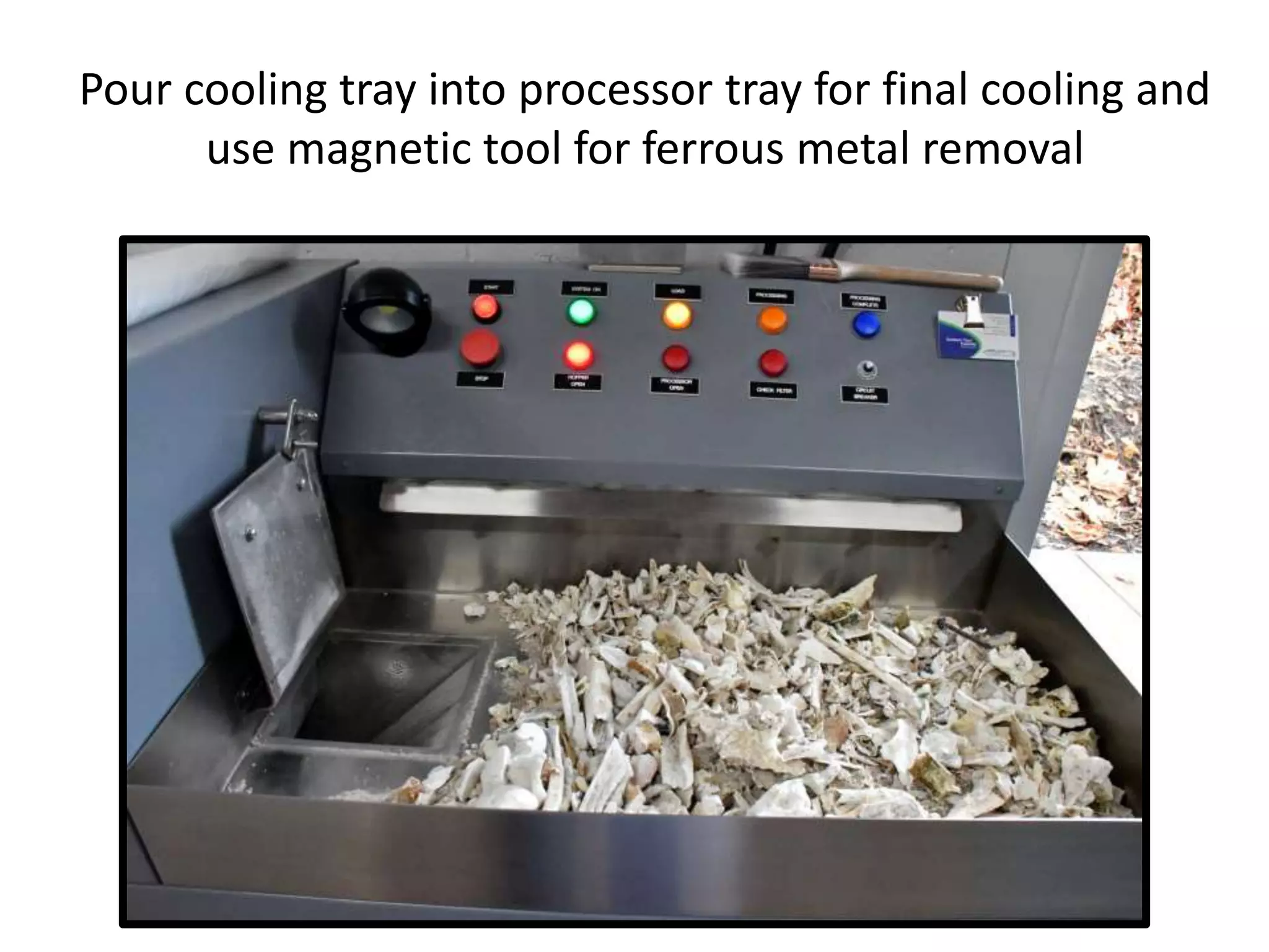 Pour cooling tray into processor tray for final cooling and
use magnetic tool for ferrous metal removal
 