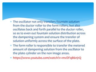  The oscillator not only transfers fountain solution
from the ductor roller to the form rollers, but also
oscillates back and forth parallel to the ductor roller,
so as to even out fountain solution distribution across
the dampening system and ensure the transfer of
solution uniformly across the surface of the plate.
 The form roller is responsible to transfer the metered
amount of dampening solution from the oscillator to
the plate cylinder on the non image areas.
 https://www.youtube.com/watch?v=mvDFqB6nj1Q
 