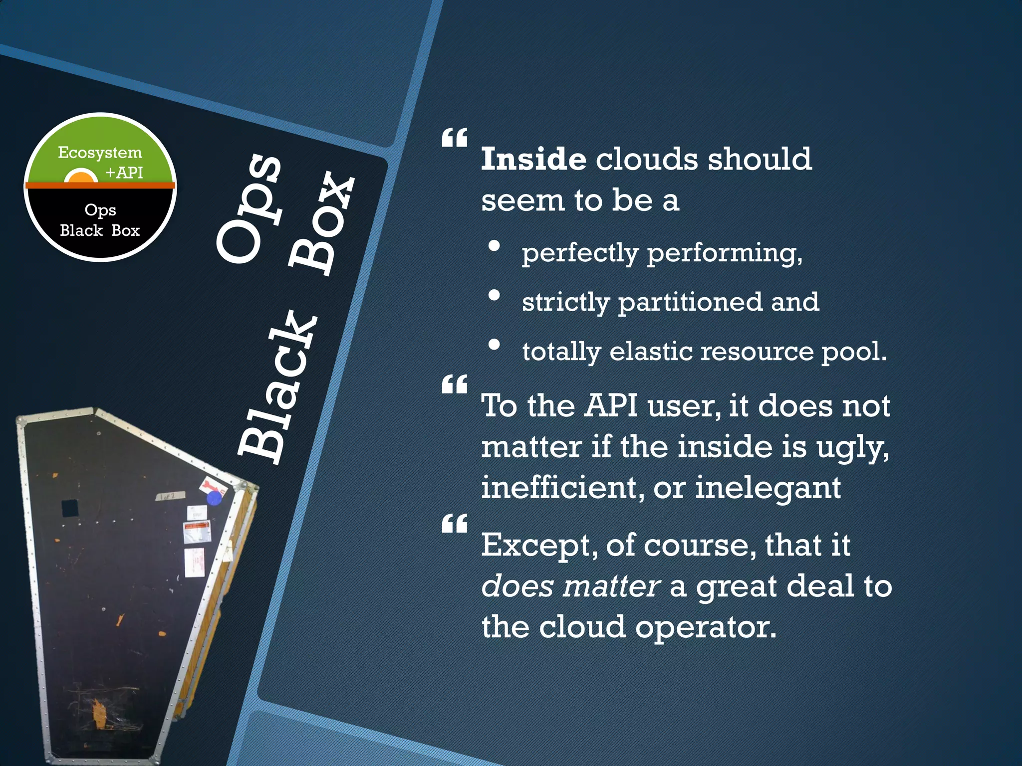 Ecosystem
     +API
             Inside clouds should
   Ops        seem to be a
Black Box
               •   perfectly performing,
               •   strictly partitioned and
               •   totally elastic resource pool.
             To the API user, it does not
              matter if the inside is ugly,
              inefficient, or inelegant
             Except, of course, that it
              does matter a great deal to
              the cloud operator.
 
