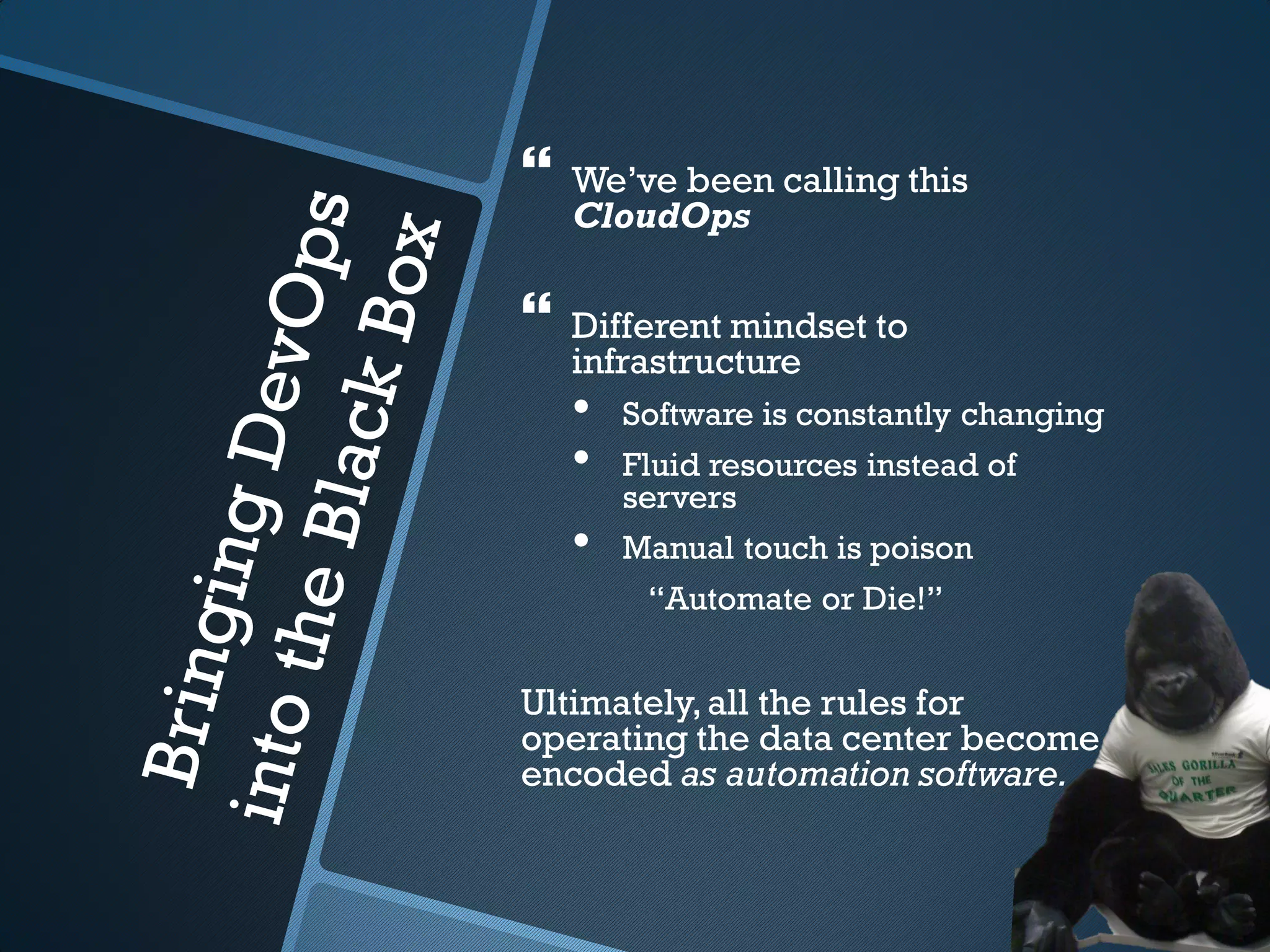    We’ve been calling this
    CloudOps

   Different mindset to
    infrastructure
    •   Software is constantly changing
    •   Fluid resources instead of
        servers
    •   Manual touch is poison
         “Automate or Die!”


Ultimately, all the rules for
operating the data center become
encoded as automation software.
 