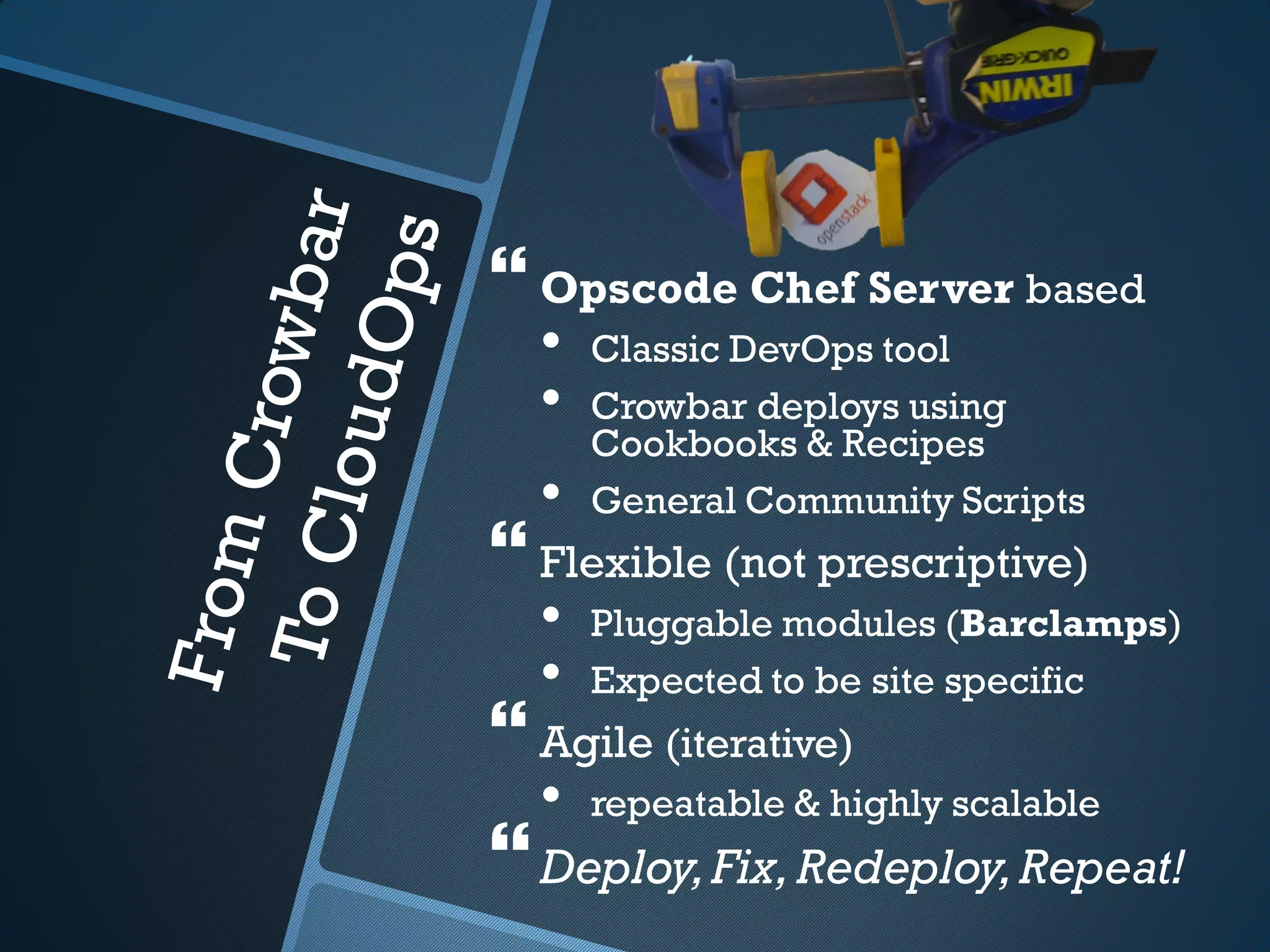  Opscode Chef Server based
  •   Classic DevOps tool
  •   Crowbar deploys using
      Cookbooks & Recipes
  •   General Community Scripts
 Flexible (not prescriptive)
  •   Pluggable modules (Barclamps)
  •   Expected to be site specific
 Agile (iterative)
  •   repeatable & highly scalable
 Deploy, Fix, Redeploy, Repeat!
 