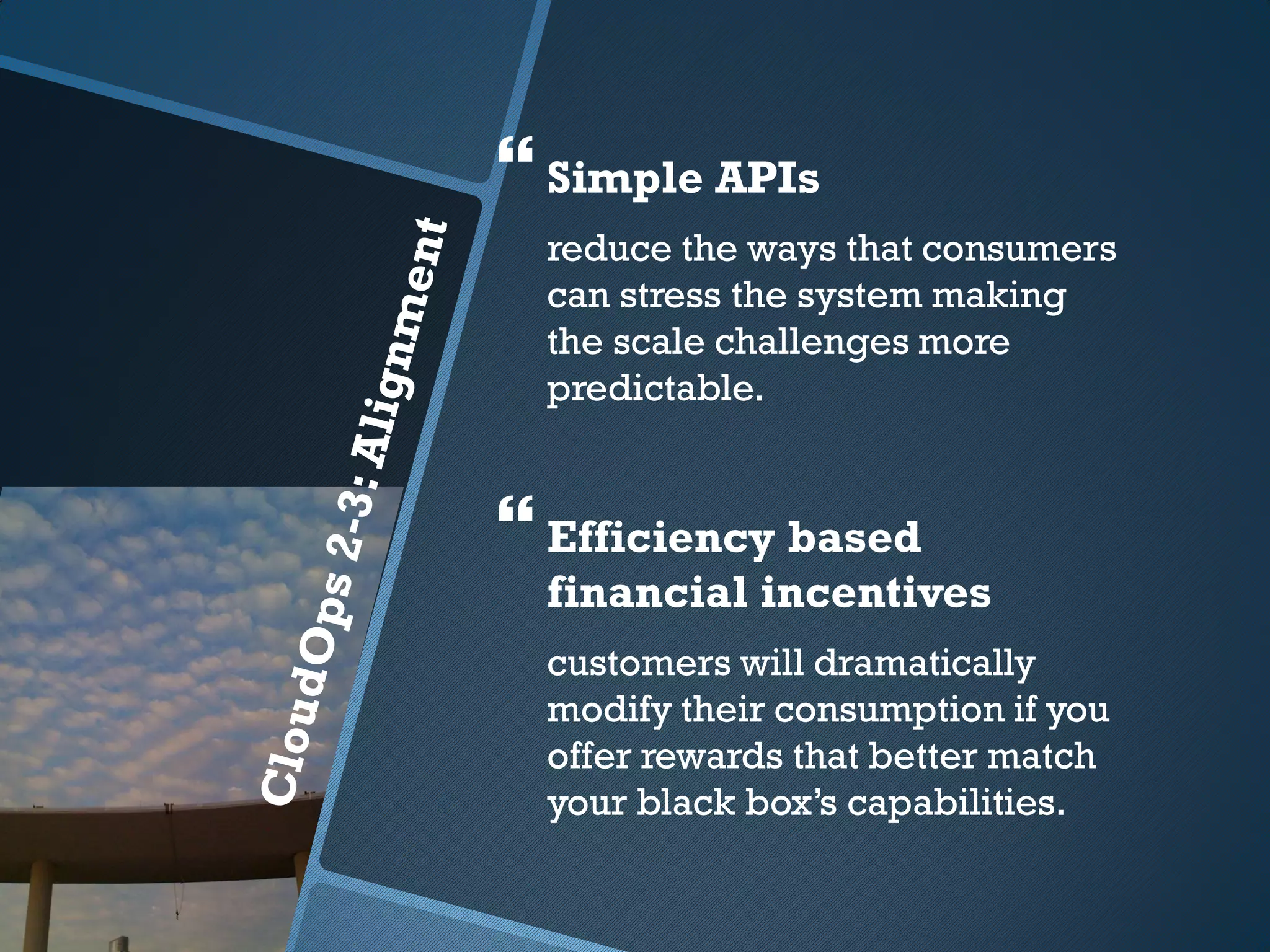  Simple APIs
  reduce the ways that consumers
  can stress the system making
  the scale challenges more
  predictable.


 Efficiency based
  financial incentives
  customers will dramatically
  modify their consumption if you
  offer rewards that better match
  your black box’s capabilities.
 
