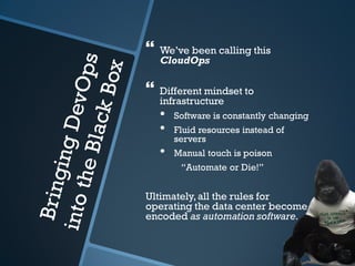    We’ve been calling this
    CloudOps

   Different mindset to
    infrastructure
    •   Software is constantly changing
    •   Fluid resources instead of
        servers
    •   Manual touch is poison
         “Automate or Die!”


Ultimately, all the rules for
operating the data center become
encoded as automation software.
 