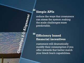  Simple APIs
  reduce the ways that consumers
  can stress the system making
  the scale challenges more
  predictable.


 Efficiency based
  financial incentives
  customers will dramatically
  modify their consumption if you
  offer rewards that better match
  your black box’s capabilities.
 