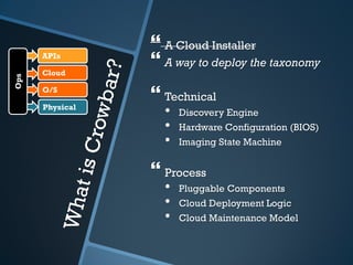  A Cloud Installer
      APIs

      Cloud
                  A way to deploy the taxonomy
Ops




      O/S
                  Technical
      Physical
                   •   Discovery Engine
                   •   Hardware Configuration (BIOS)
                   •   Imaging State Machine


                  Process
                   •   Pluggable Components
                   •   Cloud Deployment Logic
                   •   Cloud Maintenance Model
 