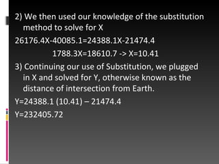 2) We then used our knowledge of the substitution method to solve for X 26176.4X-40085.1=24388.1X-21474.4 1788.3X=18610.7 -> X=10.41 3) Continuing our use of Substitution, we plugged in X and solved for Y, otherwise known as the distance of intersection from Earth. Y=24388.1 (10.41) – 21474.4 Y=232405.72 