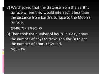 7) We checked that the distance from the Earth’s surface where they would intersect is less than the distance from Earth’s surface to the Moon’s surface. 232405.72 < 376303.79 8) Then took the number of hours in a day times the number of days to travel (on day 8) to get the number of hours travelled. 24(8) = 192 