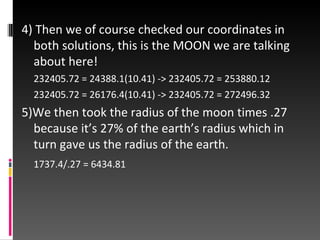 4) Then we of course checked our coordinates in both solutions, this is the MOON we are talking about here! 232405.72 = 24388.1(10.41) -> 232405.72 = 253880.12 232405.72 = 26176.4(10.41) -> 232405.72 = 272496.32 5)We then took the radius of the moon times .27 because it’s 27% of the earth’s radius which in turn gave us the radius of the earth. 1737.4/.27 = 6434.81 