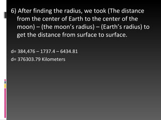 6) After finding the radius, we took (The distance from the center of Earth to the center of the moon) – (the moon’s radius) – (Earth’s radius) to get the distance from surface to surface. d= 384,476 – 1737.4 – 6434.81 d= 376303.79 Kilometers 