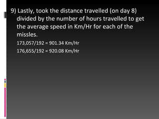 9) Lastly, took the distance travelled (on day 8) divided by the number of hours travelled to get the average speed in Km/Hr for each of the missles. 173,057/192 = 901.34 Km/Hr 176,655/192 = 920.08 Km/Hr 